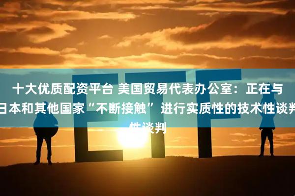 十大优质配资平台 美国贸易代表办公室：正在与日本和其他国家“不断接触” 进行实质性的技术性谈判
