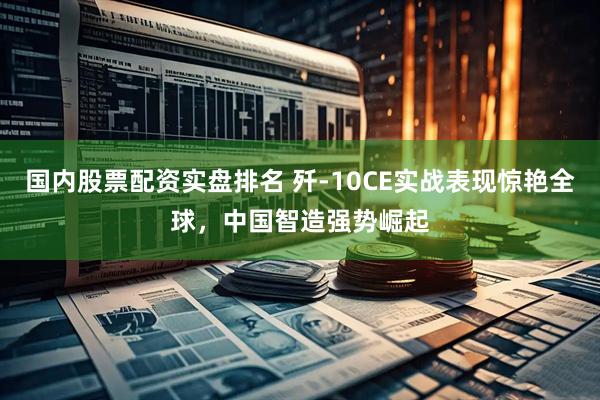 国内股票配资实盘排名 歼-10CE实战表现惊艳全球，中国智造强势崛起
