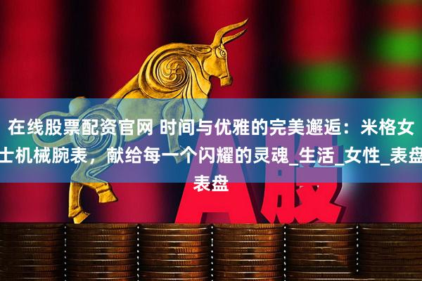 在线股票配资官网 时间与优雅的完美邂逅：米格女士机械腕表，献给每一个闪耀的灵魂_生活_女性_表盘