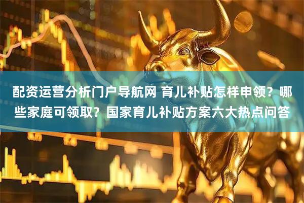 配资运营分析门户导航网 育儿补贴怎样申领？哪些家庭可领取？国家育儿补贴方案六大热点问答
