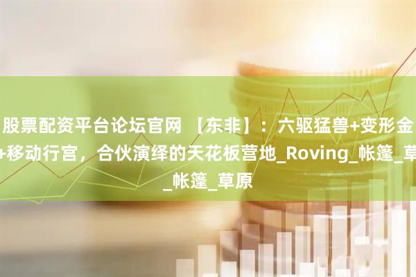 股票配资平台论坛官网 【东非】：六驱猛兽+变形金刚+移动行宫，合伙演绎的天花板营地_Roving_帐篷_草原