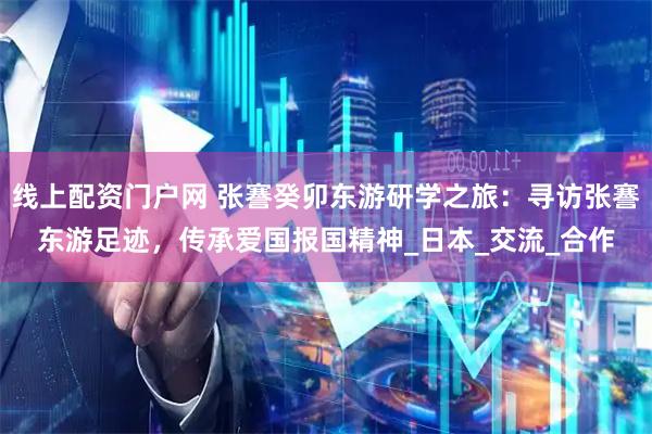 线上配资门户网 张謇癸卯东游研学之旅：寻访张謇东游足迹，传承爱国报国精神_日本_交流_合作