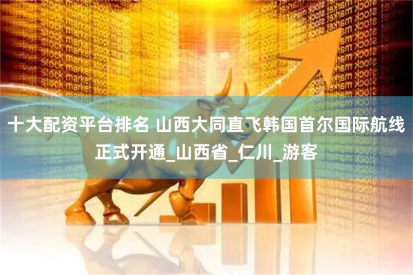 十大配资平台排名 山西大同直飞韩国首尔国际航线正式开通_山西省_仁川_游客