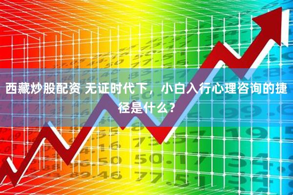 西藏炒股配资 无证时代下，小白入行心理咨询的捷径是什么？
