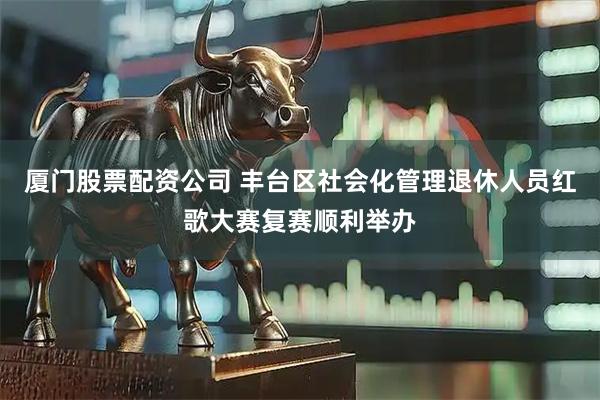 厦门股票配资公司 丰台区社会化管理退休人员红歌大赛复赛顺利举办