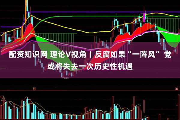 配资知识网 理论V视角丨反腐如果“一阵风” 党或将失去一次历史性机遇