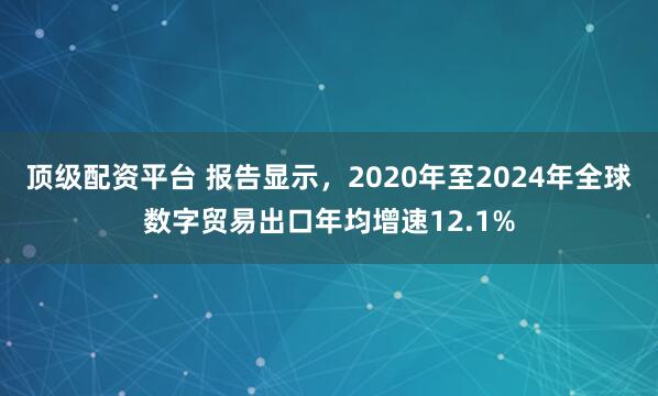 顶级配资平台 报告显示，2020年至2024年全球数字贸易出口年均增速12.1%
