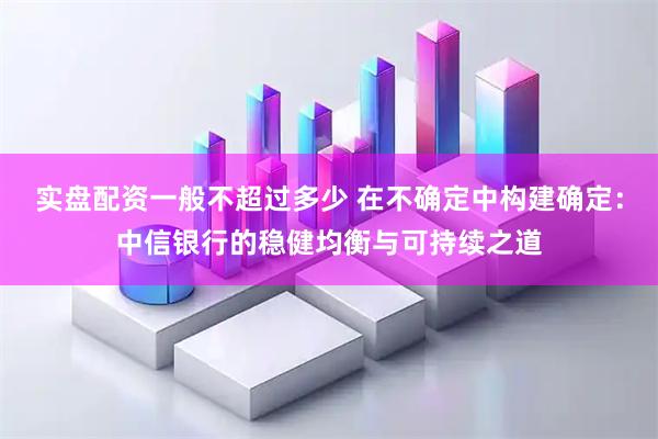 实盘配资一般不超过多少 在不确定中构建确定:中信银行的稳健均衡与可持续之道