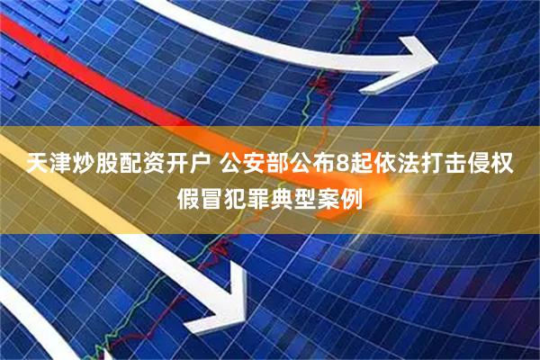 天津炒股配资开户 公安部公布8起依法打击侵权假冒犯罪典型案例