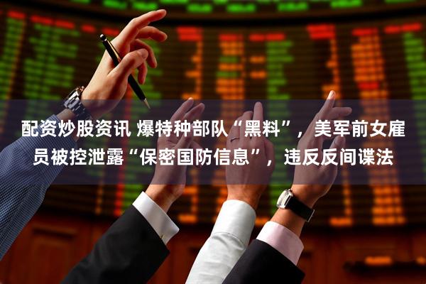 配资炒股资讯 爆特种部队“黑料”,美军前女雇员被控泄露“保密国防信息”,违反反间谍法