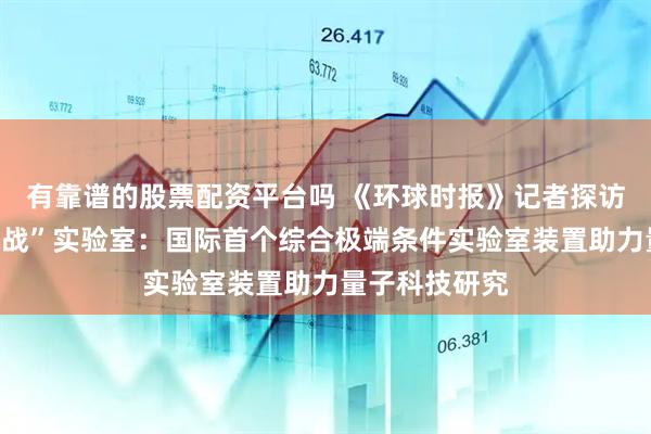 有靠谱的股票配资平台吗 《环球时报》记者探访怀柔“极限挑战”实验室：国际首个综合极端条件实验室装置助力量子科技研究