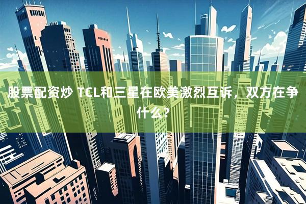 股票配资炒 TCL和三星在欧美激烈互诉，双方在争什么？